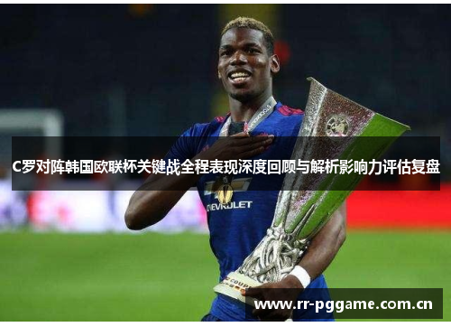 C罗对阵韩国欧联杯关键战全程表现深度回顾与解析影响力评估复盘 C罗对阵韩国欧联杯关键战全程表现深度回顾与解析影响力评估复盘